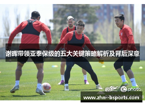 谢晖带领亚泰保级的五大关键策略解析及背后深意