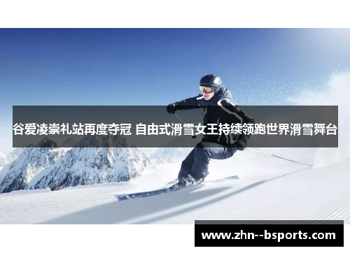 谷爱凌崇礼站再度夺冠 自由式滑雪女王持续领跑世界滑雪舞台