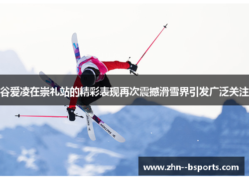 谷爱凌在崇礼站的精彩表现再次震撼滑雪界引发广泛关注 谷爱凌在崇礼站的精彩表现再次震撼滑雪界引发广泛关注