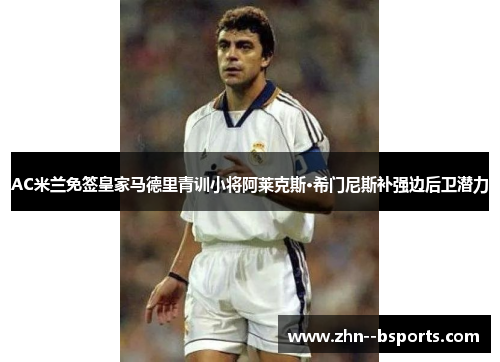 AC米兰免签皇家马德里青训小将阿莱克斯·希门尼斯补强边后卫潜力
