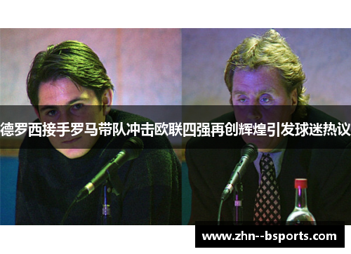 德罗西接手罗马带队冲击欧联四强再创辉煌引发球迷热议 德罗西接手罗马带队冲击欧联四强再创辉煌引发球迷热议