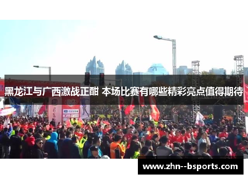 黑龙江与广西激战正酣 本场比赛有哪些精彩亮点值得期待